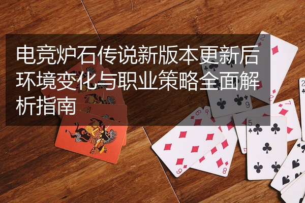 电竞炉石传说新版本更新后环境变化与职业策略全面解析指南