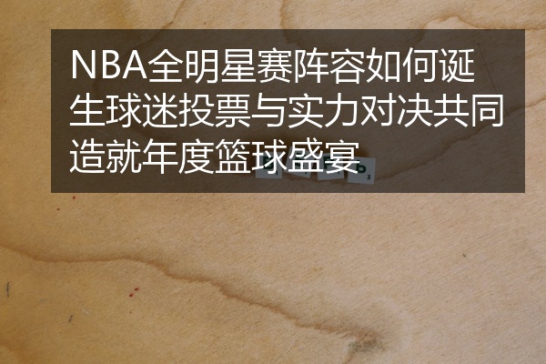 NBA全明星赛阵容如何诞生球迷投票与实力对决共同造就年度篮球盛宴