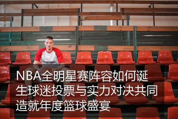 NBA全明星赛阵容如何诞生球迷投票与实力对决共同造就年度篮球盛宴