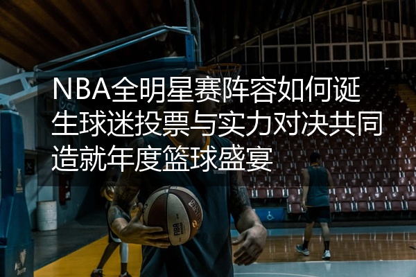 NBA全明星赛阵容如何诞生球迷投票与实力对决共同造就年度篮球盛宴