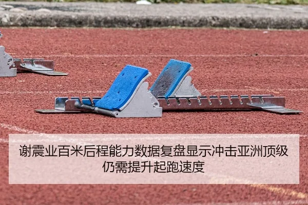 谢震业百米后程能力数据复盘显示冲击亚洲顶级仍需提升起跑速度
