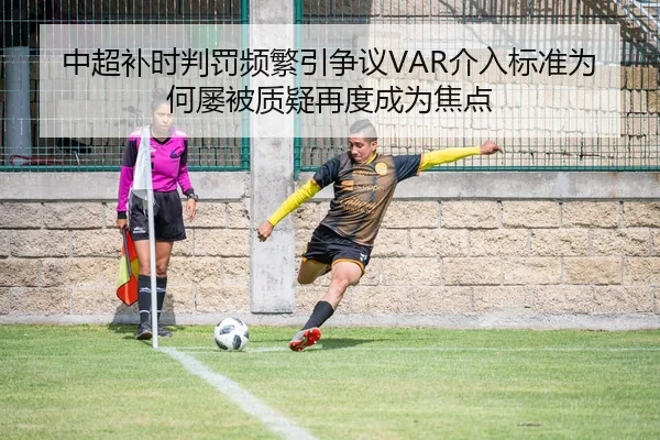 中超补时判罚频繁引争议VAR介入标准为何屡被质疑再度成为焦点