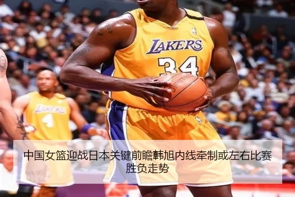 中国女篮迎战日本关键前瞻韩旭内线牵制或左右比赛胜负走势