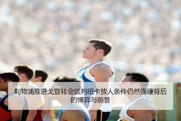 利物浦推进戈登转会谈判纽卡放人条件仍然强硬背后的博弈与前景